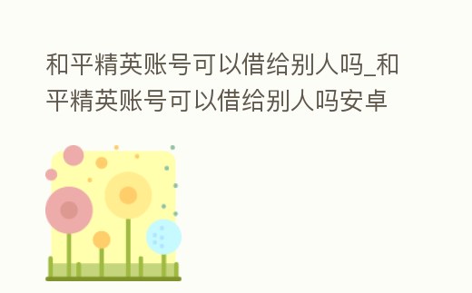 和平精英賬號可以借給別人嗎_和平精英賬號可以借給別人嗎安卓