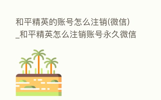 和平精英的賬號怎么注銷(微信)_和平精英怎么注銷賬號永久微信