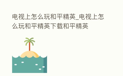 電視上怎么玩和平精英_電視上怎么玩和平精英下載和平精英