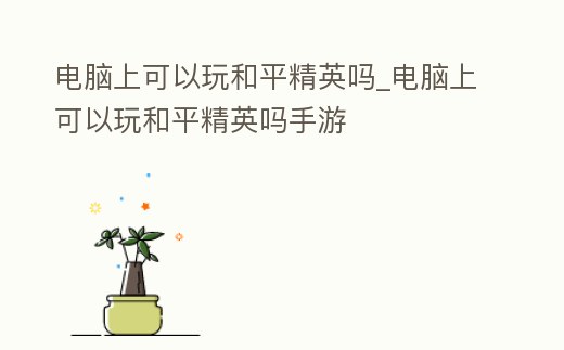 電腦上可以玩和平精英嗎_電腦上可以玩和平精英嗎手游