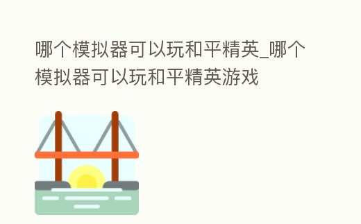哪個模擬器可以玩和平精英_哪個模擬器可以玩和平精英游戲