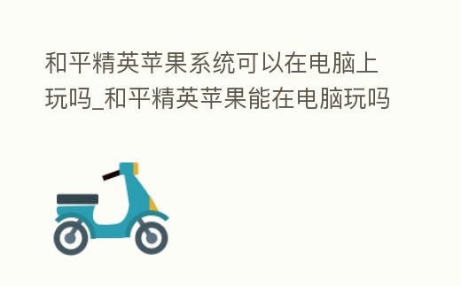 和平精英蘋果系統可以在電腦上玩嗎_和平精英蘋果能在電腦玩嗎