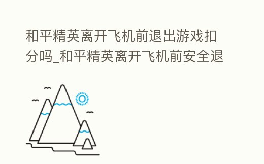 和平精英離開飛機(jī)前退出游戲扣分嗎_和平精英離開飛機(jī)前安全退出 什么意思
