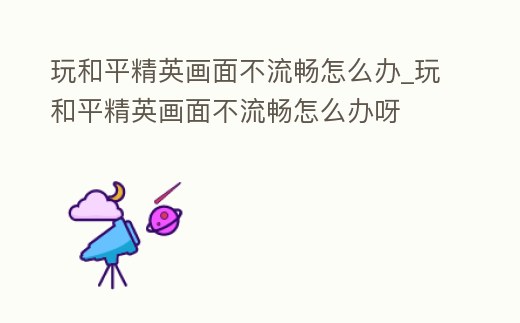 玩和平精英畫面不流暢怎么辦_玩和平精英畫面不流暢怎么辦呀