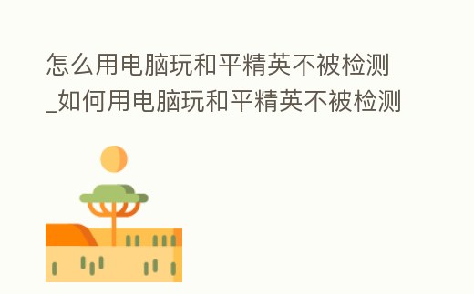 怎么用電腦玩和平精英不被檢測_如何用電腦玩和平精英不被檢測