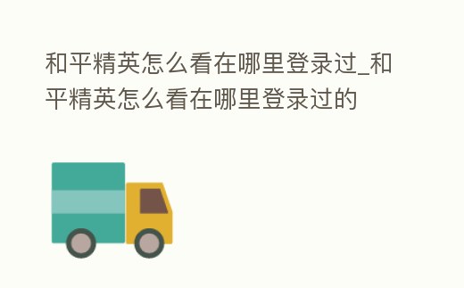 和平精英怎么看在哪里登錄過_和平精英怎么看在哪里登錄過的
