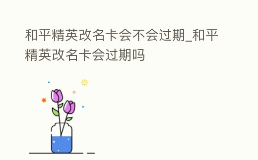 和平精英改名卡會(huì)不會(huì)過(guò)期_和平精英改名卡會(huì)過(guò)期嗎