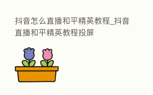 抖音怎么直播和平精英教程_抖音直播和平精英教程投屏