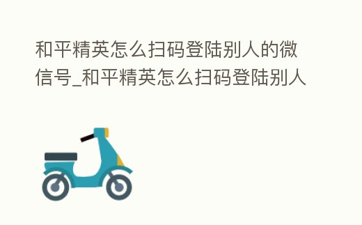 和平精英怎么掃碼登陸別人的微信號_和平精英怎么掃碼登陸別人的微信號呢