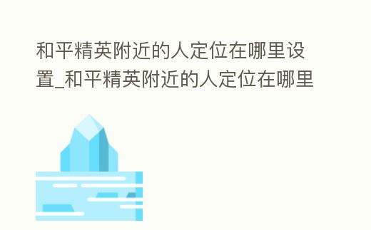 和平精英附近的人定位在哪里設置_和平精英附近的人定位在哪里設置蘋果手機
