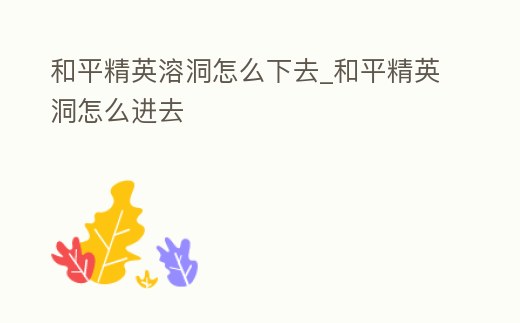 和平精英溶洞怎么下去_和平精英洞怎么進去