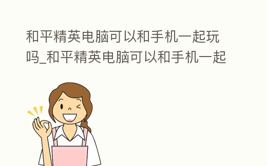 和平精英電腦可以和手機一起玩嗎_和平精英電腦可以和手機一起玩嗎