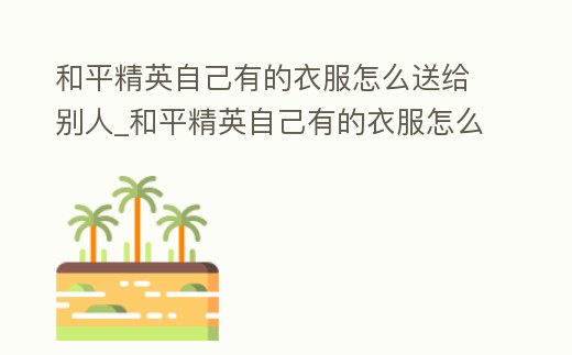 和平精英自己有的衣服怎么送給別人_和平精英自己有的衣服怎么送給別人用