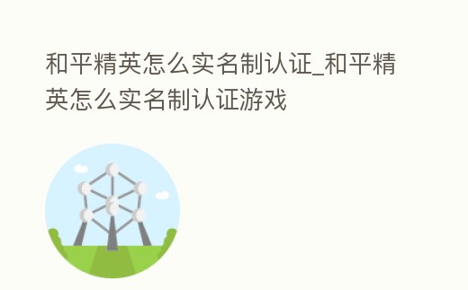 和平精英怎么實名制認證_和平精英怎么實名制認證游戲