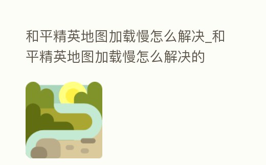 和平精英地圖加載慢怎么解決_和平精英地圖加載慢怎么解決的