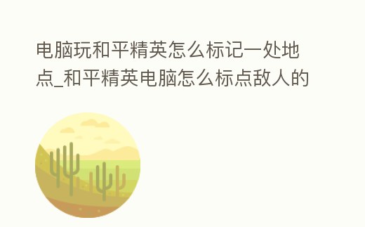 電腦玩和平精英怎么標記一處地點_和平精英電腦怎么標點敵人的位置