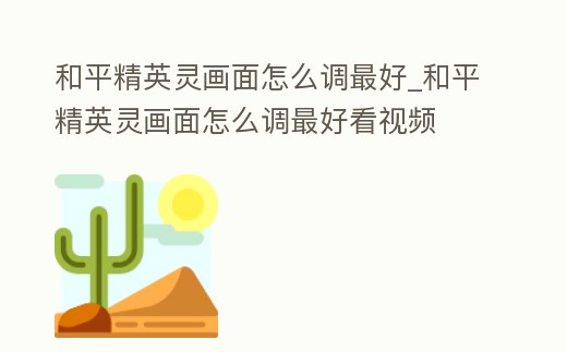 和平精英靈畫面怎么調最好_和平精英靈畫面怎么調最好看視頻