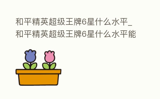 和平精英超級(jí)王牌6星什么水平_和平精英超級(jí)王牌6星什么水平能打