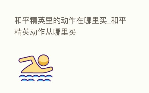 和平精英里的動作在哪里買_和平精英動作從哪里買