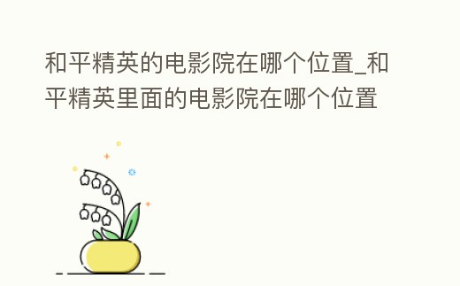 和平精英的電影院在哪個位置_和平精英里面的電影院在哪個位置