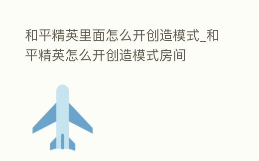 和平精英里面怎么開創造模式_和平精英怎么開創造模式房間