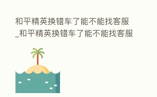 和平精英換錯車了能不能找客服_和平精英換錯車了能不能找客服換回來