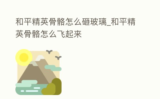 和平精英骨骼怎么砸玻璃_和平精英骨骼怎么飛起來