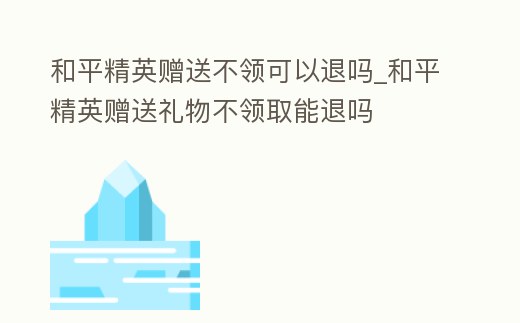 和平精英贈送不領可以退嗎_和平精英贈送禮物不領取能退嗎