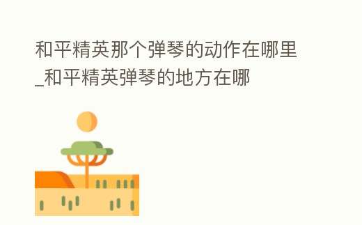 和平精英那個(gè)彈琴的動(dòng)作在哪里_和平精英彈琴的地方在哪