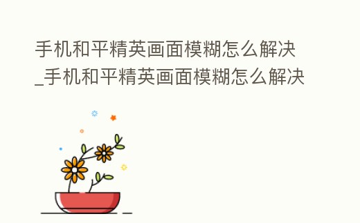 手機和平精英畫面模糊怎么解決_手機和平精英畫面模糊怎么解決視頻
