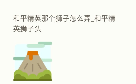 和平精英那個(gè)獅子怎么弄_和平精英獅子頭