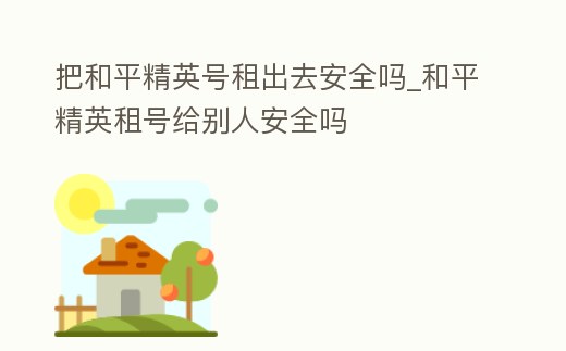 把和平精英號租出去安全嗎_和平精英租號給別人安全嗎