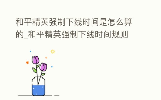 和平精英強制下線時間是怎么算的_和平精英強制下線時間規則