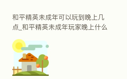 和平精英未成年可以玩到晚上幾點_和平精英未成年玩家晚上什么時間被停止行動