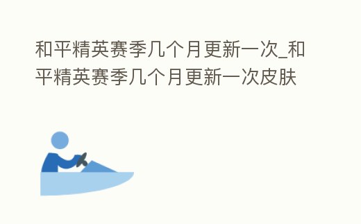 和平精英賽季幾個月更新一次_和平精英賽季幾個月更新一次皮膚