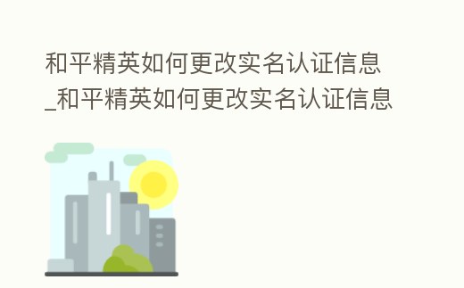 和平精英如何更改實名認證信息_和平精英如何更改實名認證信息