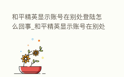和平精英顯示賬號在別處登陸怎么回事_和平精英顯示賬號在別處登陸怎么回事兒