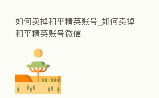 如何賣掉和平精英賬號_如何賣掉和平精英賬號微信