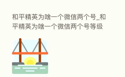 和平精英為啥一個微信兩個號_和平精英為啥一個微信兩個號等級不一樣