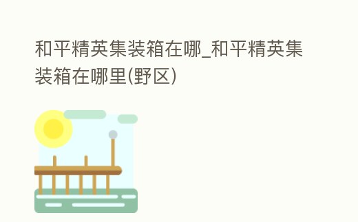 和平精英集裝箱在哪_和平精英集裝箱在哪里(野區)