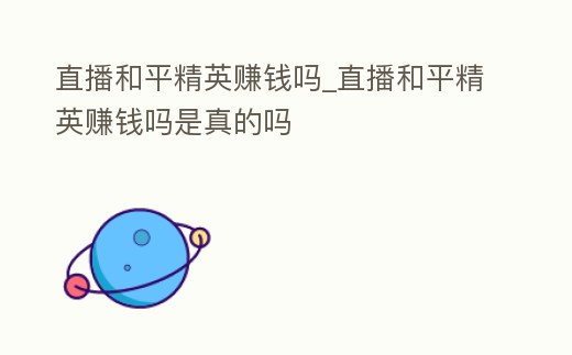 直播和平精英賺錢嗎_直播和平精英賺錢嗎是真的嗎