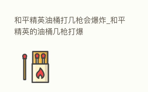 和平精英油桶打幾槍會爆炸_和平精英的油桶幾槍打爆