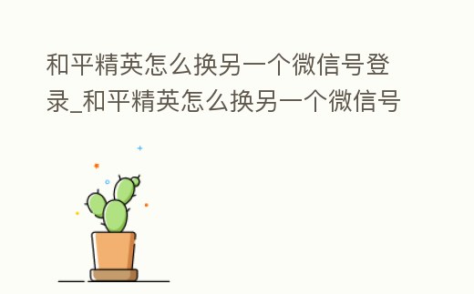 和平精英怎么換另一個(gè)微信號登錄_和平精英怎么換另一個(gè)微信號登錄不了