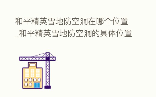 和平精英雪地防空洞在哪個(gè)位置_和平精英雪地防空洞的具體位置在哪里