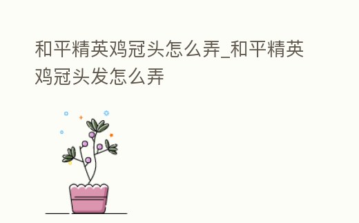 和平精英雞冠頭怎么弄_和平精英雞冠頭發怎么弄