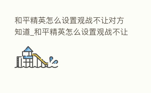 和平精英怎么設置觀戰不讓對方知道_和平精英怎么設置觀戰不讓對方知道自己在線