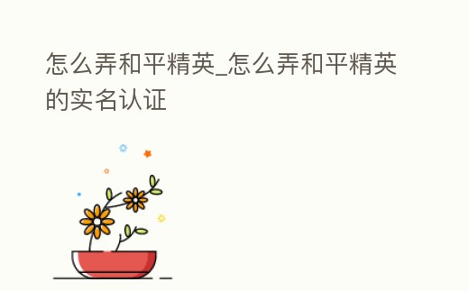 怎么弄和平精英_怎么弄和平精英的實名認證