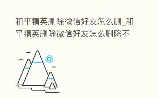 和平精英刪除微信好友怎么刪_和平精英刪除微信好友怎么刪除不了