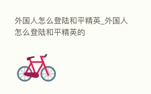 外國人怎么登陸和平精英_外國人怎么登陸和平精英的