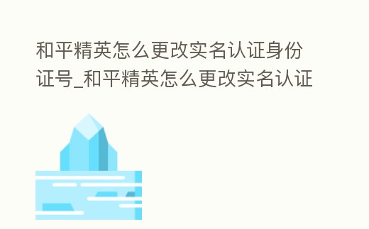 和平精英怎么更改實(shí)名認(rèn)證身份證號_和平精英怎么更改實(shí)名認(rèn)證身份證號微信